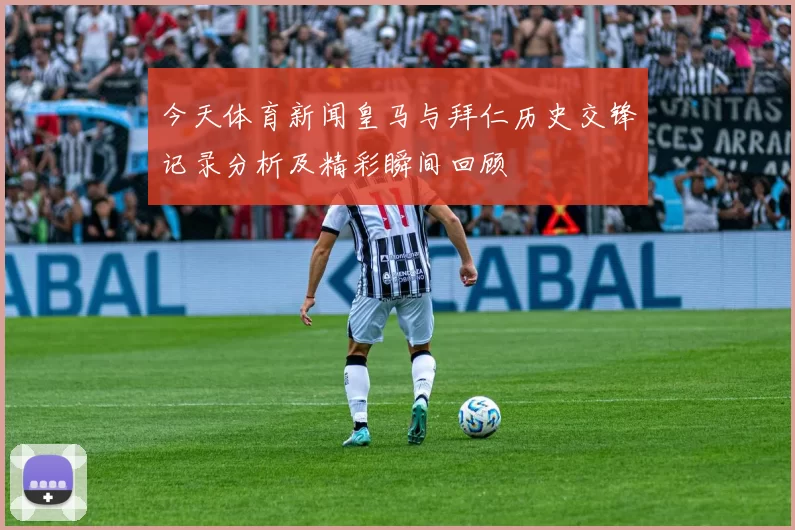 今天体育新闻皇马与拜仁历史交锋记录分析及精彩瞬间回顾