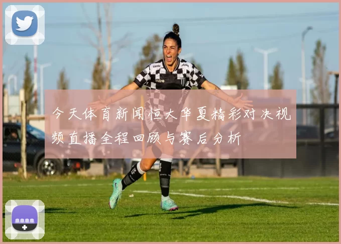 今天体育新闻恒大华夏精彩对决视频直播全程回顾与赛后分析