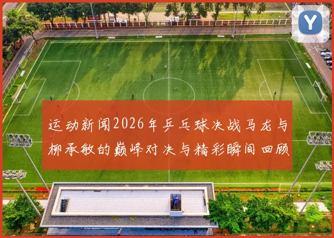 运动新闻2026年乒乓球决战马龙与柳承敏的巅峰对决与精彩瞬间回顾