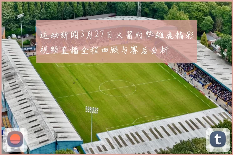 运动新闻3月27日火箭对阵雄鹿精彩视频直播全程回顾与赛后分析