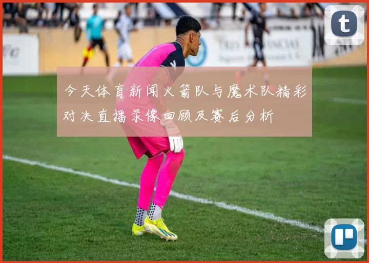 今天体育新闻火箭队与魔术队精彩对决直播录像回顾及赛后分析