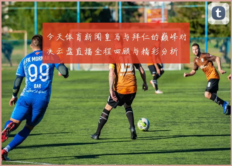 今天体育新闻皇马与拜仁的巅峰对决云盘直播全程回顾与精彩分析